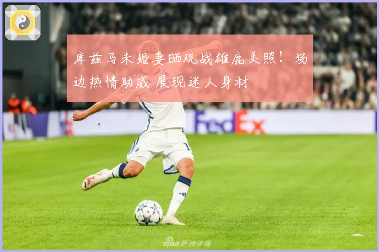 库兹马未婚妻晒观战雄鹿美照！场边热情助威 展现迷人身材