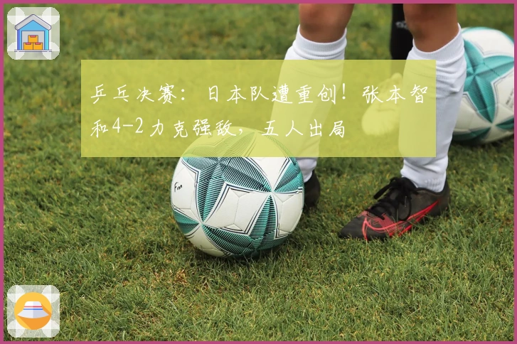 乒乓决赛：日本队遭重创！张本智和4-2力克强敌，五人出局