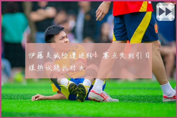 伊藤美诚险遭逆转！赛点失利引日媒热议稳扎对决