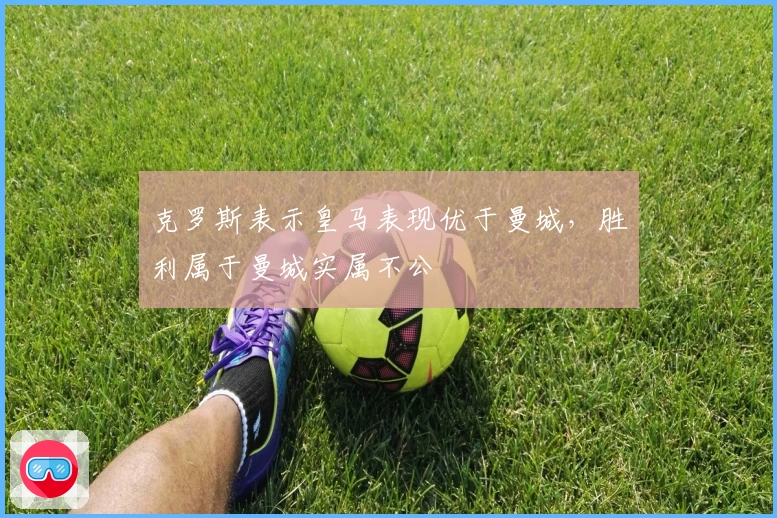 克罗斯表示皇马表现优于曼城，胜利属于曼城实属不公