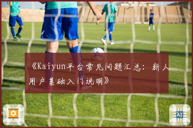 《Kaiyun平台常见问题汇总：新人用户基础入门说明》