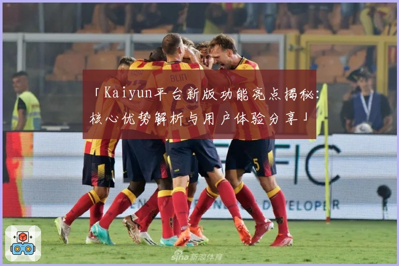「Kaiyun平台新版功能亮点揭秘：核心优势解析与用户体验分享」