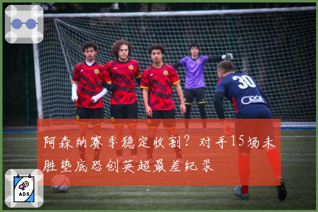 阿森纳赛季稳定收割？对手15场未胜垫底恐创英超最差纪录
