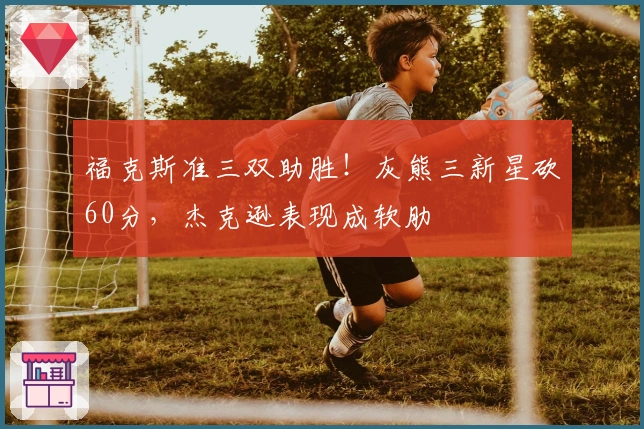 福克斯准三双助胜！灰熊三新星砍60分，杰克逊表现成软肋