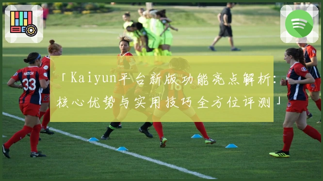 「Kaiyun平台新版功能亮点解析：核心优势与实用技巧全方位评测」