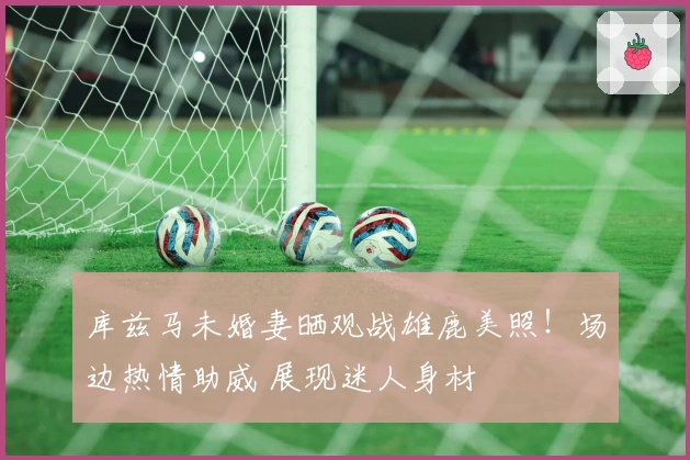 库兹马未婚妻晒观战雄鹿美照！场边热情助威 展现迷人身材