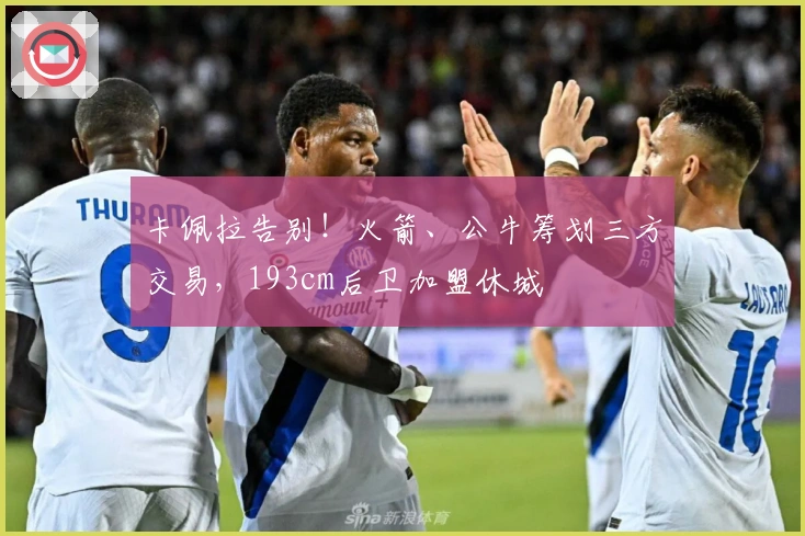 卡佩拉告别！火箭、公牛筹划三方交易，193cm后卫加盟休城