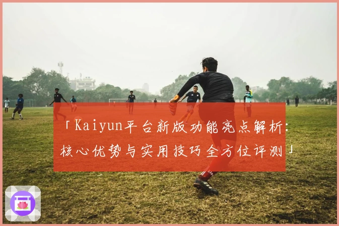 「Kaiyun平台新版功能亮点解析：核心优势与实用技巧全方位评测」