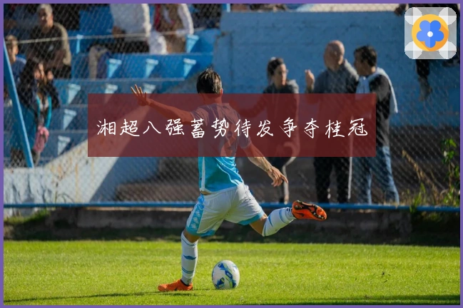 湘超八强蓄势待发争夺桂冠