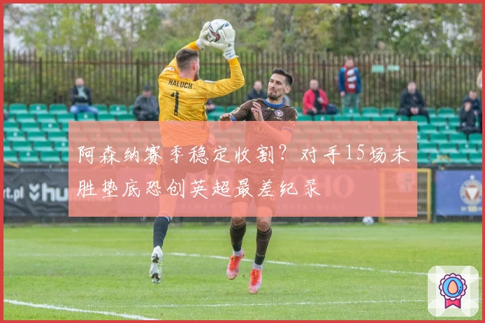 阿森纳赛季稳定收割？对手15场未胜垫底恐创英超最差纪录