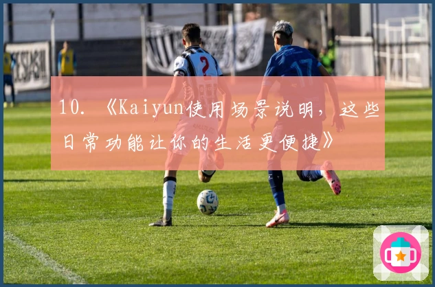 10. 《Kaiyun使用场景说明，这些日常功能让你的生活更便捷》