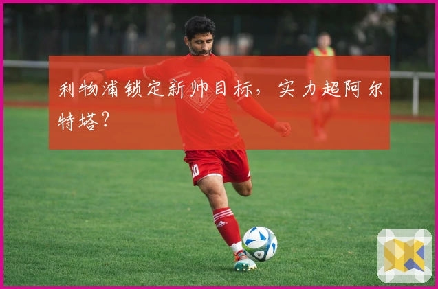 利物浦锁定新帅目标，实力超阿尔特塔？