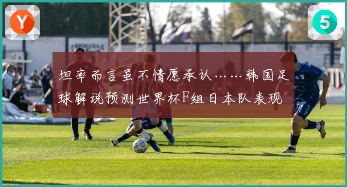坦率而言虽不情愿承认……韩国足球解说预测世界杯F组日本队表现